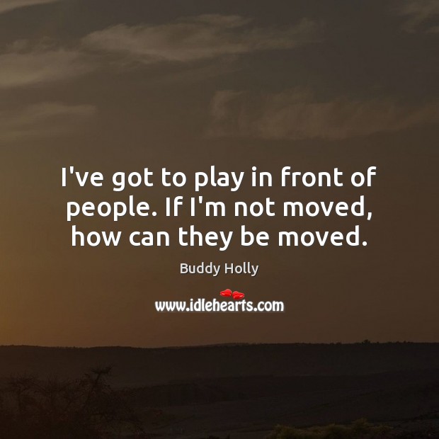 I’ve got to play in front of people. If I’m not moved, how can they be moved. Image