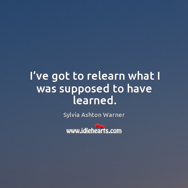 I’ve got to relearn what I was supposed to have learned. Sylvia Ashton Warner Picture Quote