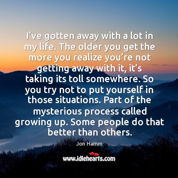 I’ve gotten away with a lot in my life. The older you get the more you realize you’re not getting away with it Image