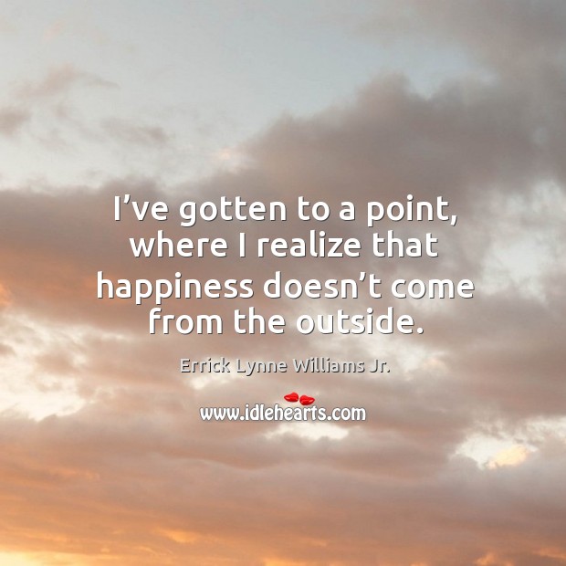 I’ve gotten to a point, where I realize that happiness doesn’t come from the outside. Errick Lynne Williams Jr. Picture Quote