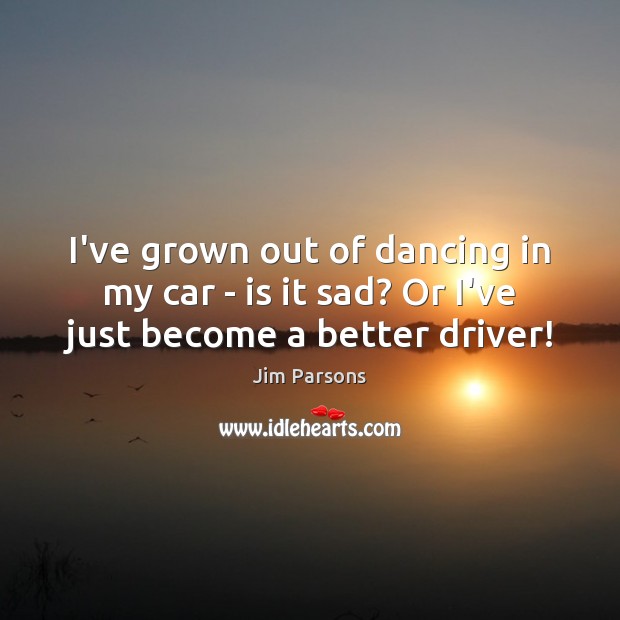 I’ve grown out of dancing in my car – is it sad? Or I’ve just become a better driver! Jim Parsons Picture Quote