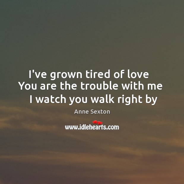 I’ve grown tired of love   You are the trouble with me   I watch you walk right by Anne Sexton Picture Quote