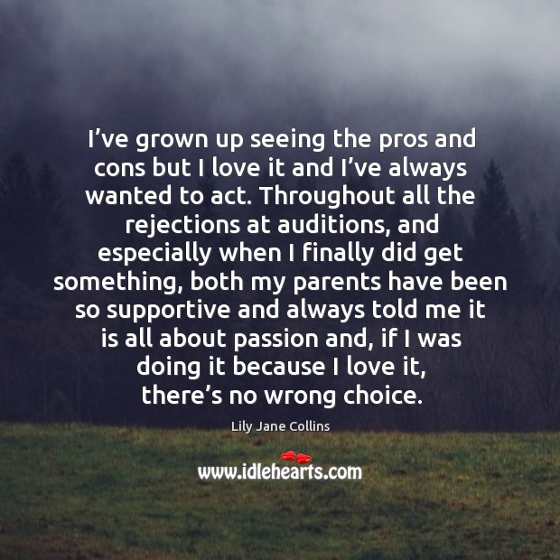 I’ve grown up seeing the pros and cons but I love it and I’ve always wanted to act. Lily Jane Collins Picture Quote