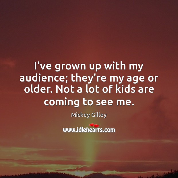 I’ve grown up with my audience; they’re my age or older. Not 
