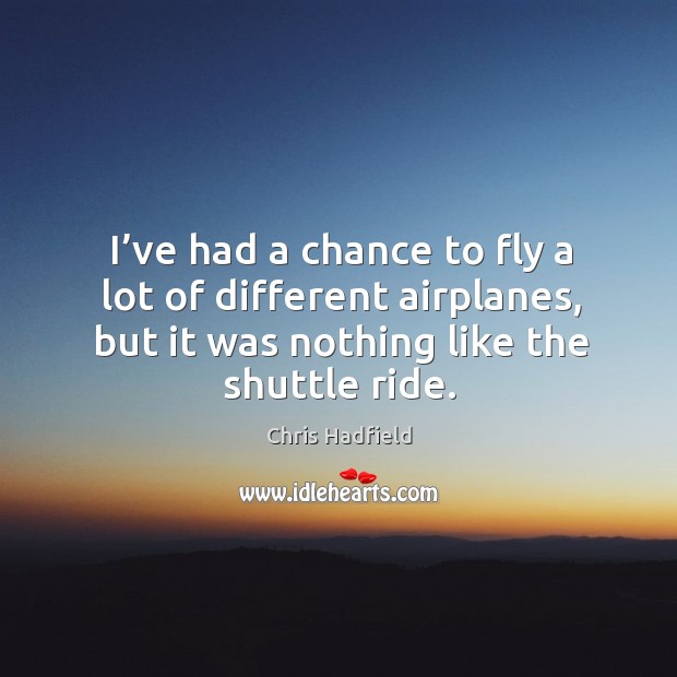 I’ve had a chance to fly a lot of different airplanes, but it was nothing like the shuttle ride. Chris Hadfield Picture Quote
