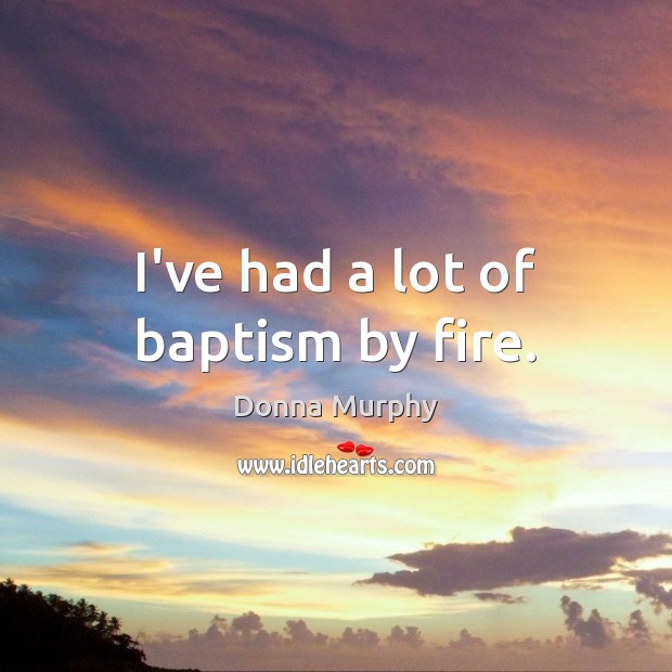 I’ve had a lot of baptism by fire. Image