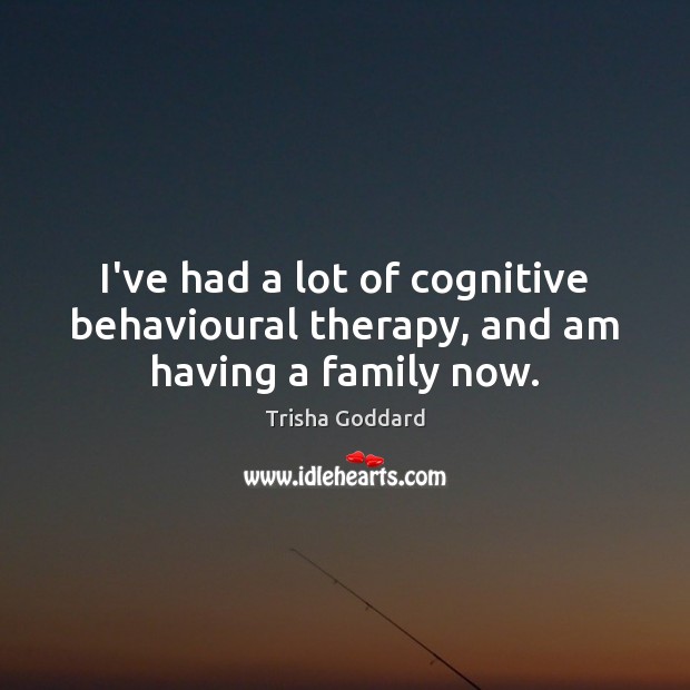 I’ve had a lot of cognitive behavioural therapy, and am having a family now. 