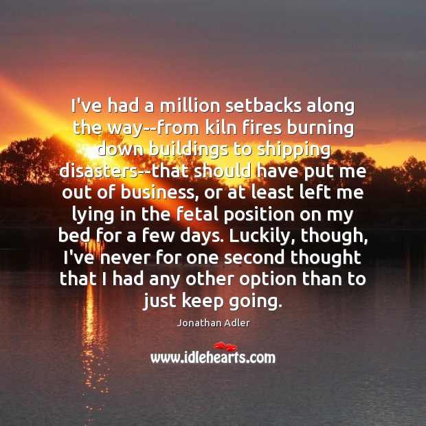 I’ve had a million setbacks along the way–from kiln fires burning down 