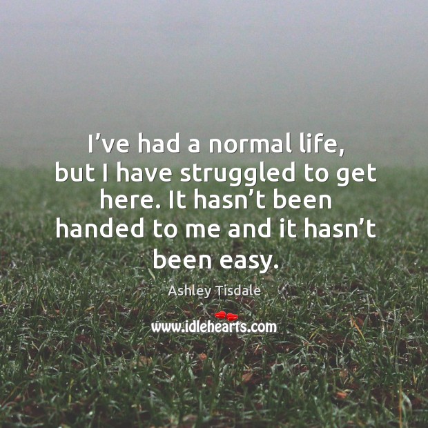I’ve had a normal life, but I have struggled to get here. It hasn’t been handed to me and it hasn’t been easy. Ashley Tisdale Picture Quote