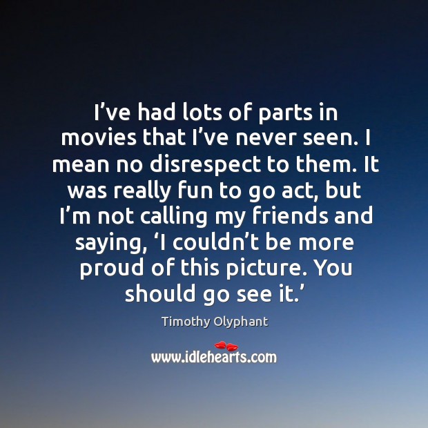 I’ve had lots of parts in movies that I’ve never seen. I mean no disrespect to them. Movies Quotes Image