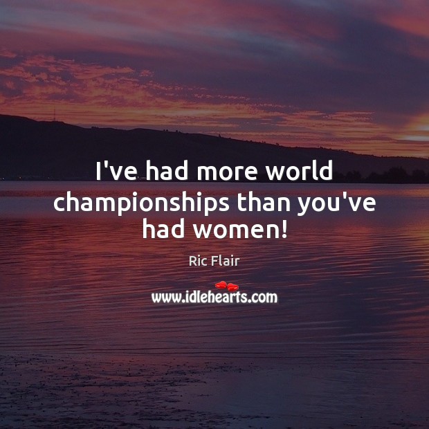 I’ve had more world championships than you’ve had women! Image