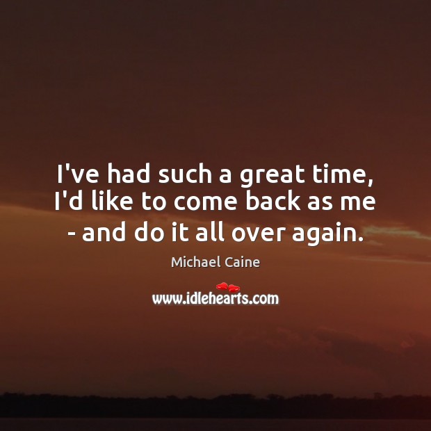 I’ve had such a great time, I’d like to come back as me – and do it all over again. Michael Caine Picture Quote