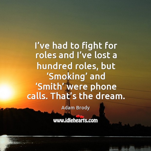 I’ve had to fight for roles and I’ve lost a hundred roles, but ‘smoking’ and ‘smith’ were phone calls. That’s the dream. Image