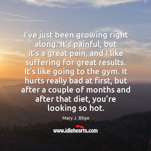 I’ve just been growing right along. It’s painful, but it’s a great pain, and I like suffering for great results. Image