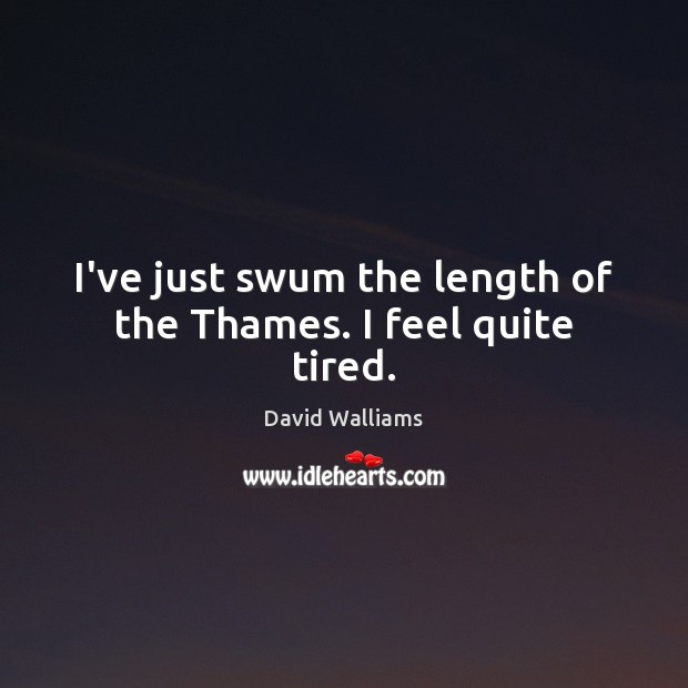I’ve just swum the length of the Thames. I feel quite tired. 