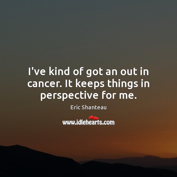 I’ve kind of got an out in cancer. It keeps things in perspective for me. Eric Shanteau Picture Quote