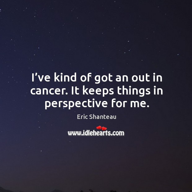 I’ve kind of got an out in cancer. It keeps things in perspective for me. Eric Shanteau Picture Quote
