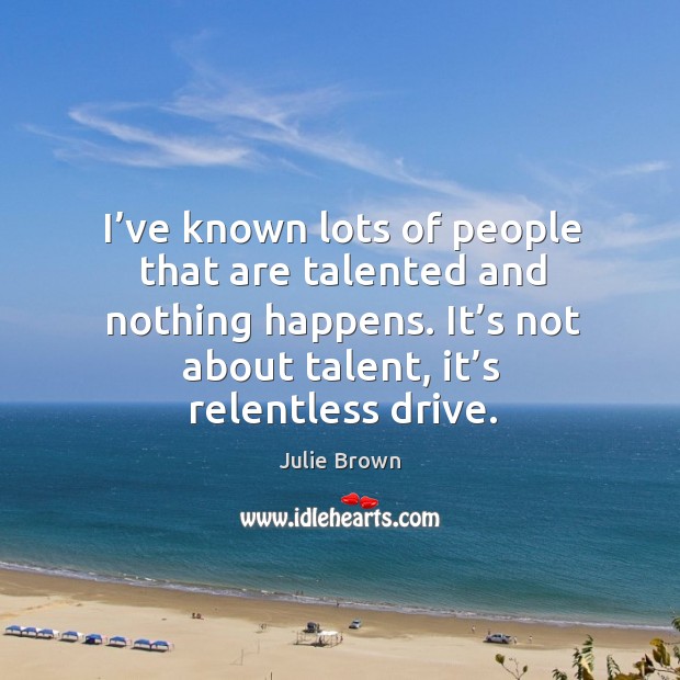 I’ve known lots of people that are talented and nothing happens. It’s not about talent, it’s relentless drive. Image
