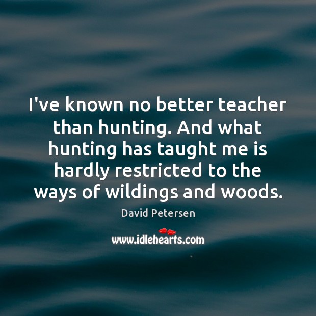I’ve known no better teacher than hunting. And what hunting has taught David Petersen Picture Quote