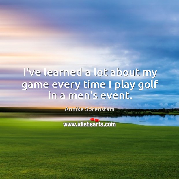 I’ve learned a lot about my game every time I play golf in a men’s event. Annika Sörenstam Picture Quote