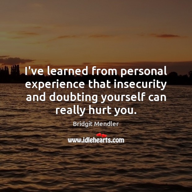 I’ve learned from personal experience that insecurity and doubting yourself can really 