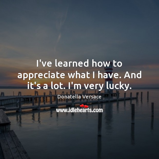 I’ve learned how to appreciate what I have. And it’s a lot. I’m very lucky. Image