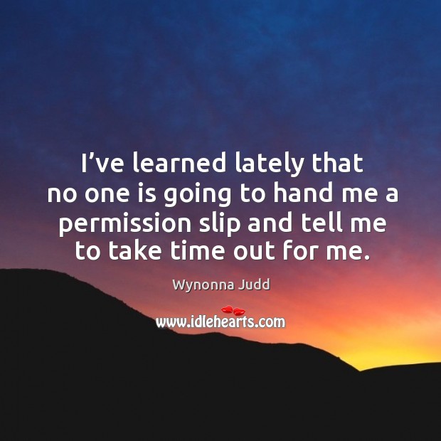 I’ve learned lately that no one is going to hand me a permission slip and tell me to take time out for me. Wynonna Judd Picture Quote