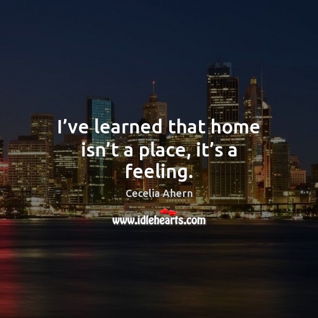 I’ve learned that home isn’t a place, it’s a feeling. Cecelia Ahern Picture Quote