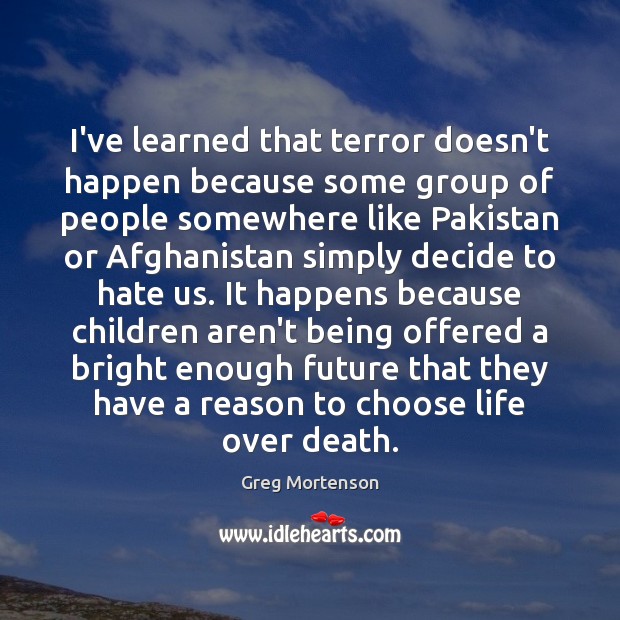 I’ve learned that terror doesn’t happen because some group of people somewhere Greg Mortenson Picture Quote