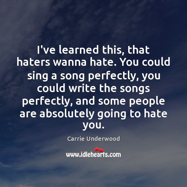 I’ve learned this, that haters wanna hate. You could sing a song 