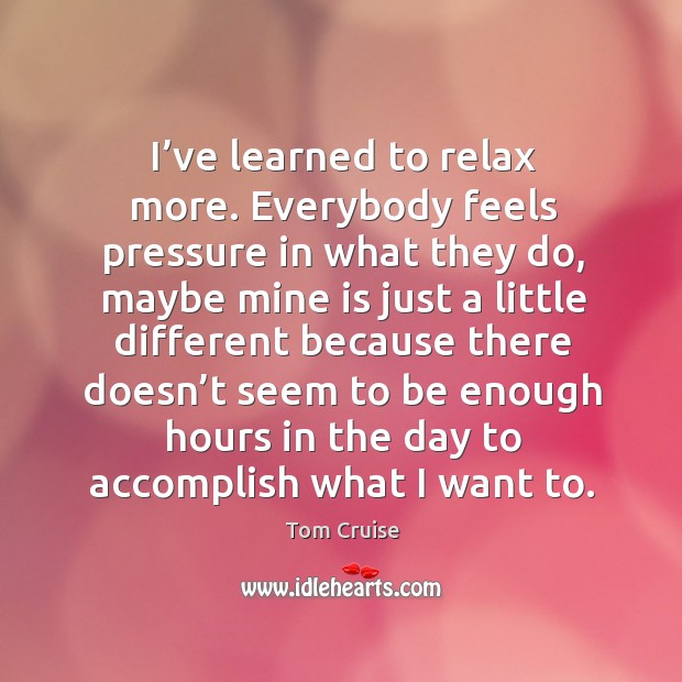 I’ve learned to relax more. Everybody feels pressure in what they do, maybe mine is just a little different because Tom Cruise Picture Quote