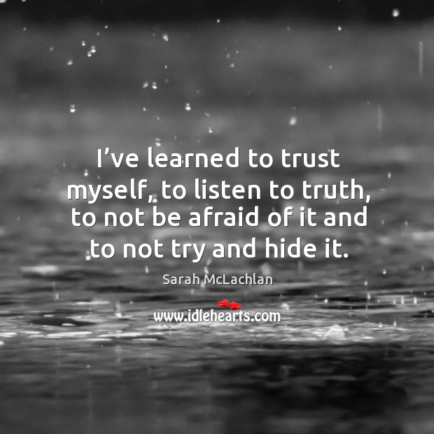 I’ve learned to trust myself, to listen to truth, to not be afraid of it and to not try and hide it. Sarah McLachlan Picture Quote