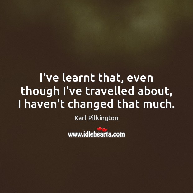 I’ve learnt that, even though I’ve travelled about, I haven’t changed that much. Karl Pilkington Picture Quote