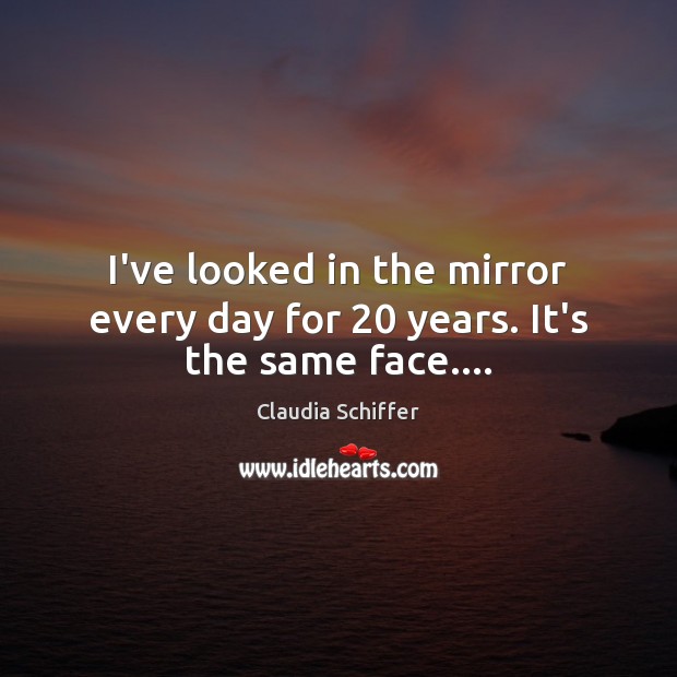 I’ve looked in the mirror every day for 20 years. It’s the same face…. Image