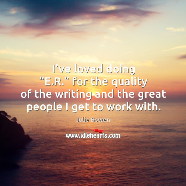 I’ve loved doing “e.r.” for the quality of the writing and the great people I get to work with. Julie Bowen Picture Quote