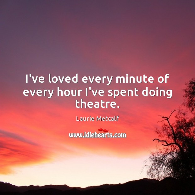 I’ve loved every minute of every hour I’ve spent doing theatre. Laurie Metcalf Picture Quote