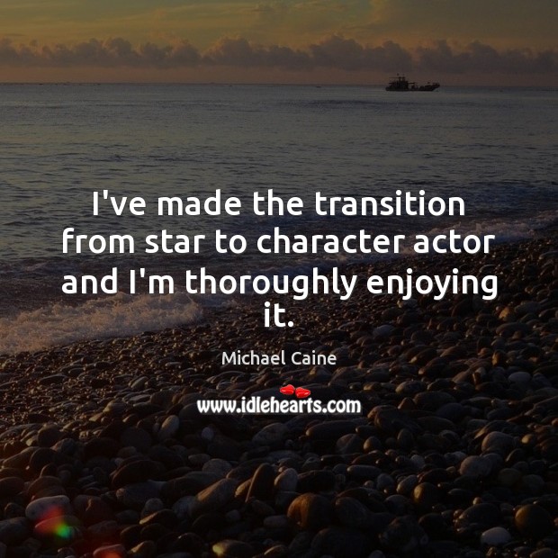 I’ve made the transition from star to character actor and I’m thoroughly enjoying it. Michael Caine Picture Quote
