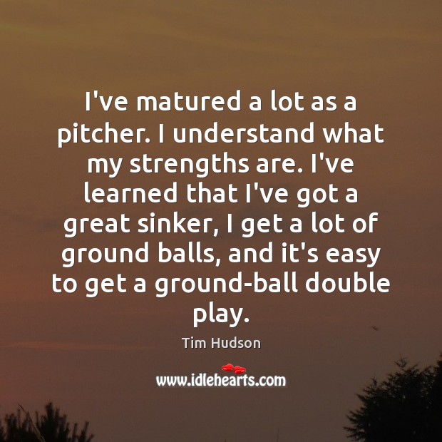 I’ve matured a lot as a pitcher. I understand what my strengths Tim Hudson Picture Quote