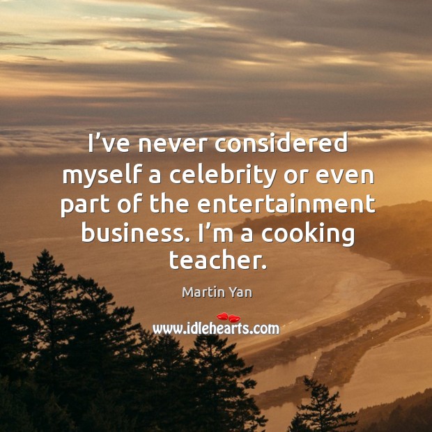 I’ve never considered myself a celebrity or even part of the entertainment business. I’m a cooking teacher. Martin Yan Picture Quote