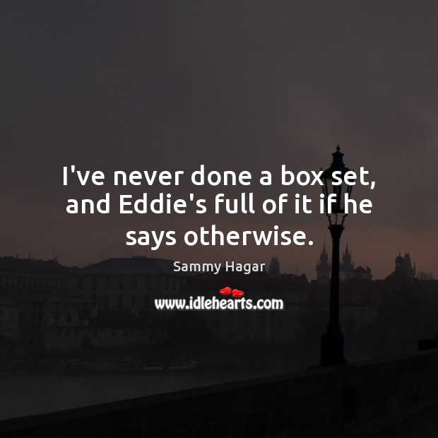 I’ve never done a box set, and Eddie’s full of it if he says otherwise. Image