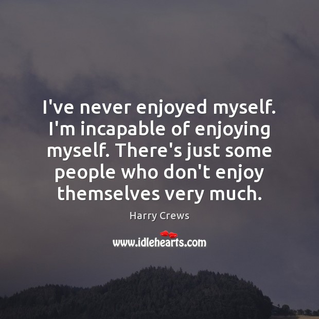 I've never enjoyed myself. I'm incapable of enjoying myself