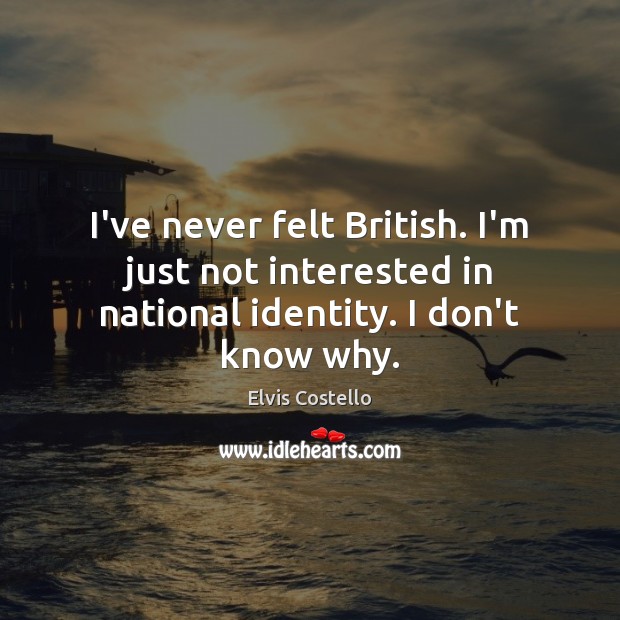I’ve never felt British. I’m just not interested in national identity. I don’t know why. 