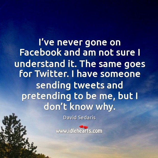 I’ve never gone on facebook and am not sure I understand it. The same goes for twitter. David Sedaris Picture Quote
