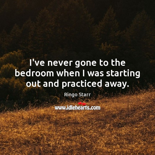 I’ve never gone to the bedroom when I was starting out and practiced away. Image