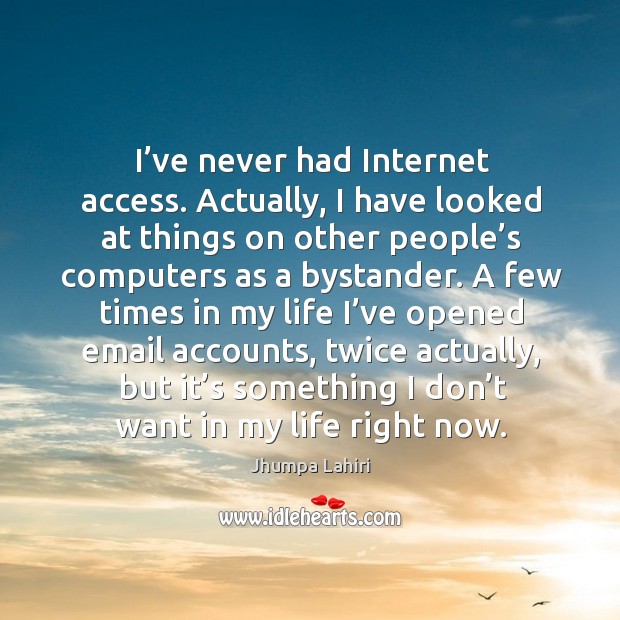 I’ve never had internet access. Actually, I have looked at things on other people’s Image