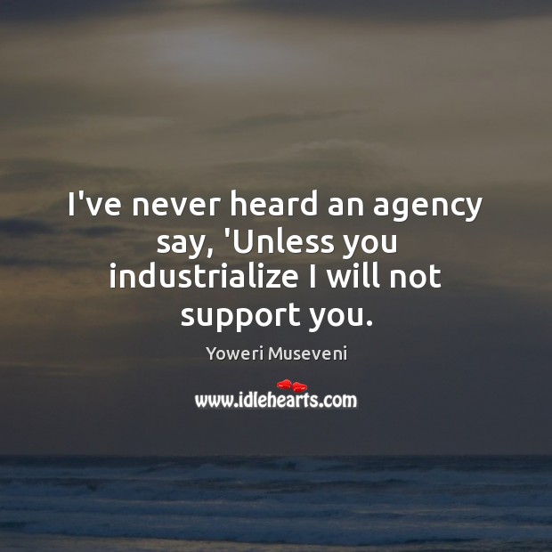 I’ve never heard an agency say, ‘Unless you industrialize I will not support you. Yoweri Museveni Picture Quote