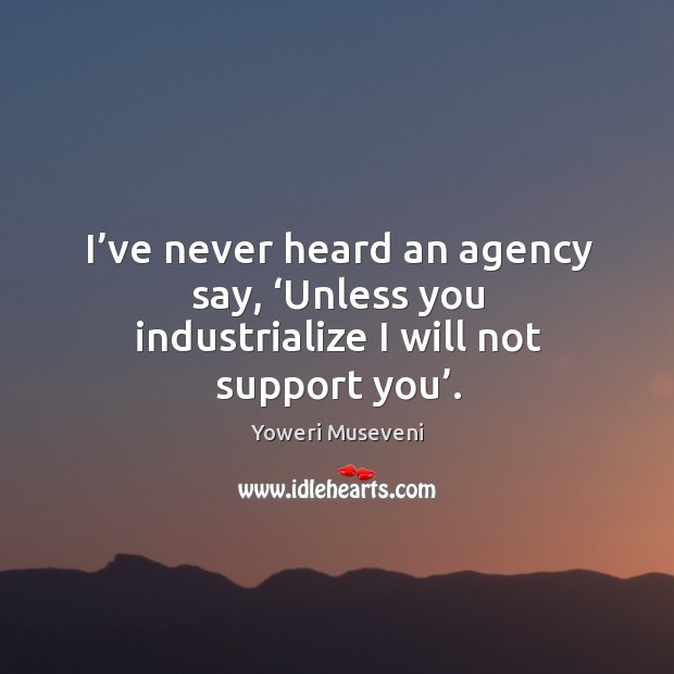 I’ve never heard an agency say, ‘unless you industrialize I will not support you’. Yoweri Museveni Picture Quote