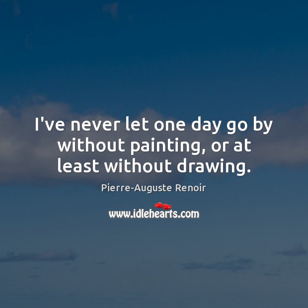 I’ve never let one day go by without painting, or at least without drawing. Pierre-Auguste Renoir Picture Quote