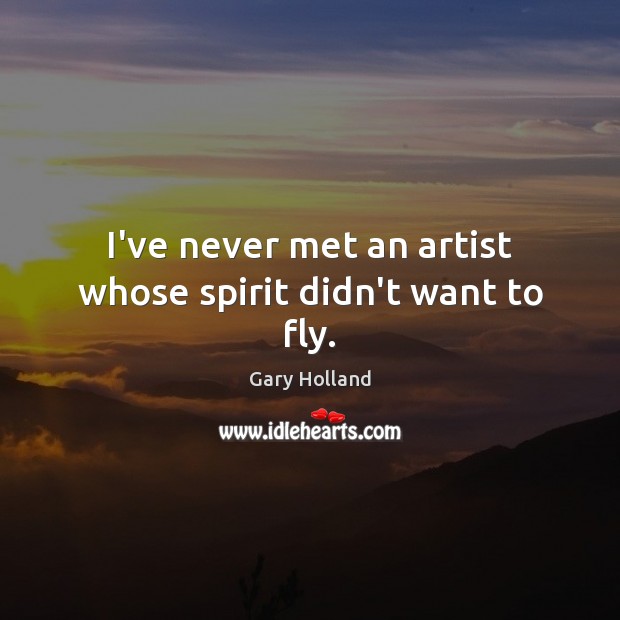 I’ve never met an artist whose spirit didn’t want to fly. Gary Holland Picture Quote