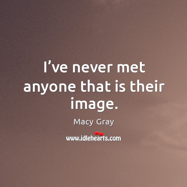 I’ve never met anyone that is their image. Image